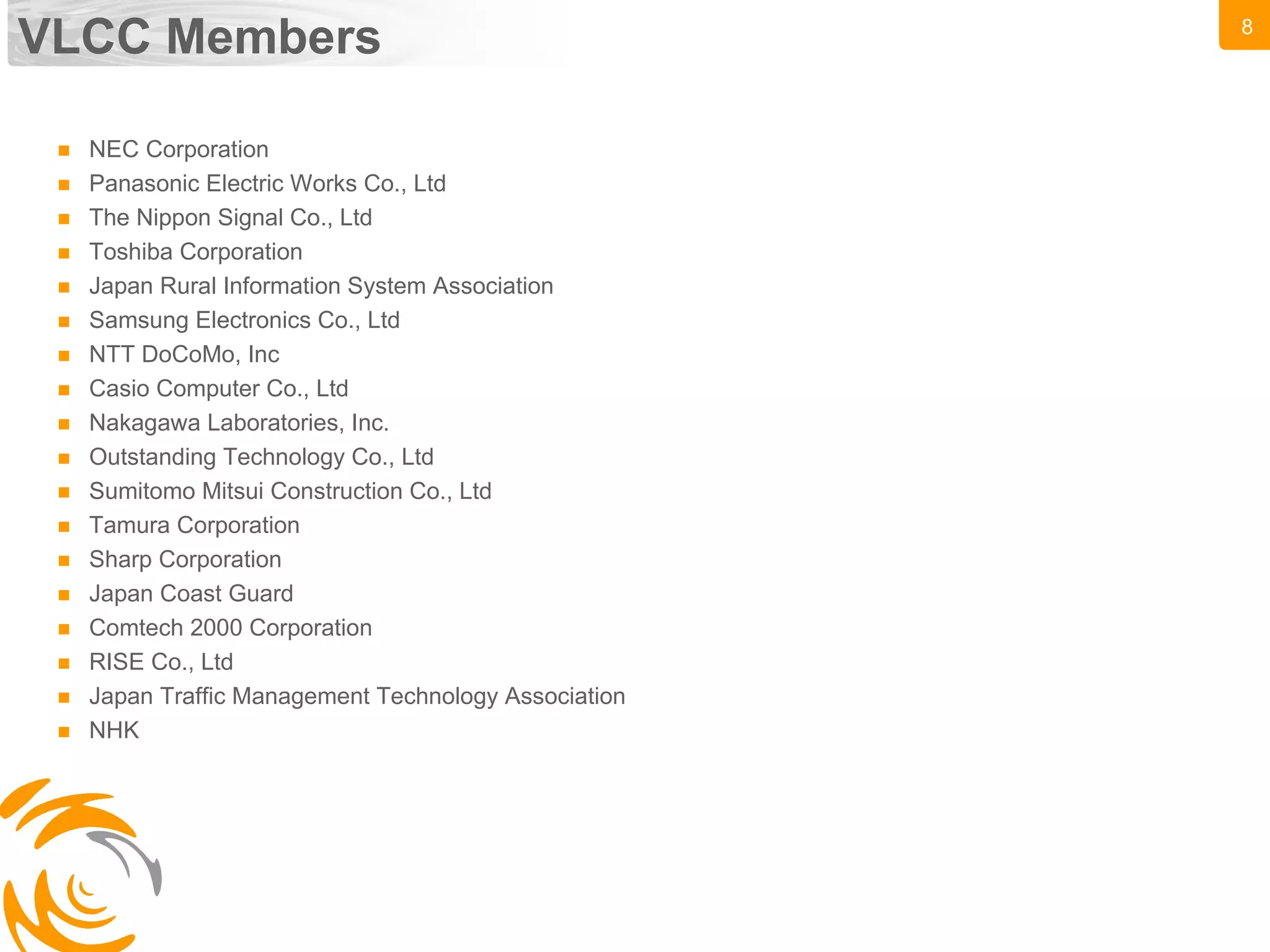 8
VLCC Members
 NEC Corporation
 Panasonic Electric Works Co., Ltd
 The Nippon Signal Co., Ltd
 Toshiba Corporation
 Japan Rural Information System Association
 Samsung Electronics Co., Ltd
 NTT DoCoMo, Inc
 Casio Computer Co., Ltd
 Nakagawa Laboratories, Inc.
 Outstanding Technology Co., Ltd
 Sumitomo Mitsui Construction Co., Ltd
 Tamura Corporation
 Sharp Corporation
 Japan Coast Guard
 Comtech 2000 Corporation
 RISE Co., Ltd
 Japan Traffic Management Technology Association
 NHK
 