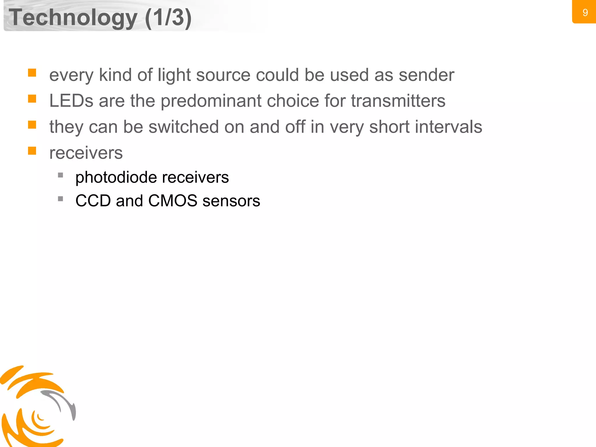 9
Technology (1/3)
 every kind of light source could be used as sender
 LEDs are the predominant choice for transmitters
 they can be switched on and off in very short intervals
 receivers
 photodiode receivers
 CCD and CMOS sensors
 