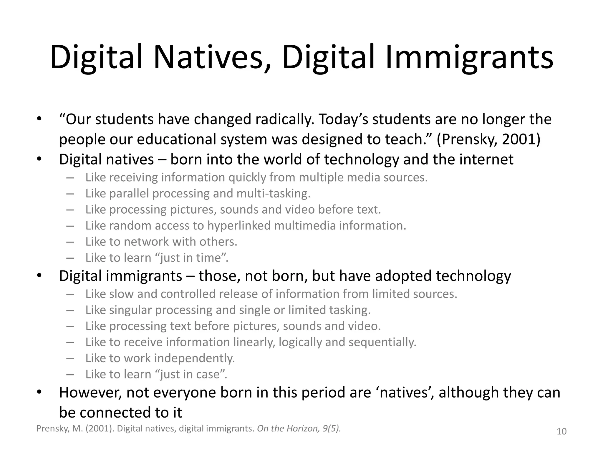 Digital Natives, Digital Immigrants“Our students have changed radically. Today’s students are no longer the people our educational system was designed to teach.” (Prensky, 2001)Digital natives – born into the world of technology and the internetLike receiving information quickly from multiple media sources.Like parallel processing and multi-tasking.Like processing pictures, sounds and video before text.Like random access to hyperlinked multimedia information.Like to network with others.Like to learn “just in time”.Digital immigrants – those, not born, but have adopted technologyLike slow and controlled release of information from limited sources.Like singular processing and single or limited tasking.Like processing text before pictures, sounds and video.Like to receive information linearly, logically and sequentially.Like to work independently.Like to learn “just in case”. However, not everyone born in this period are ‘natives’, although they can be connected to it10Prensky, M. (2001). Digital natives, digital immigrants. On the Horizon, 9(5).