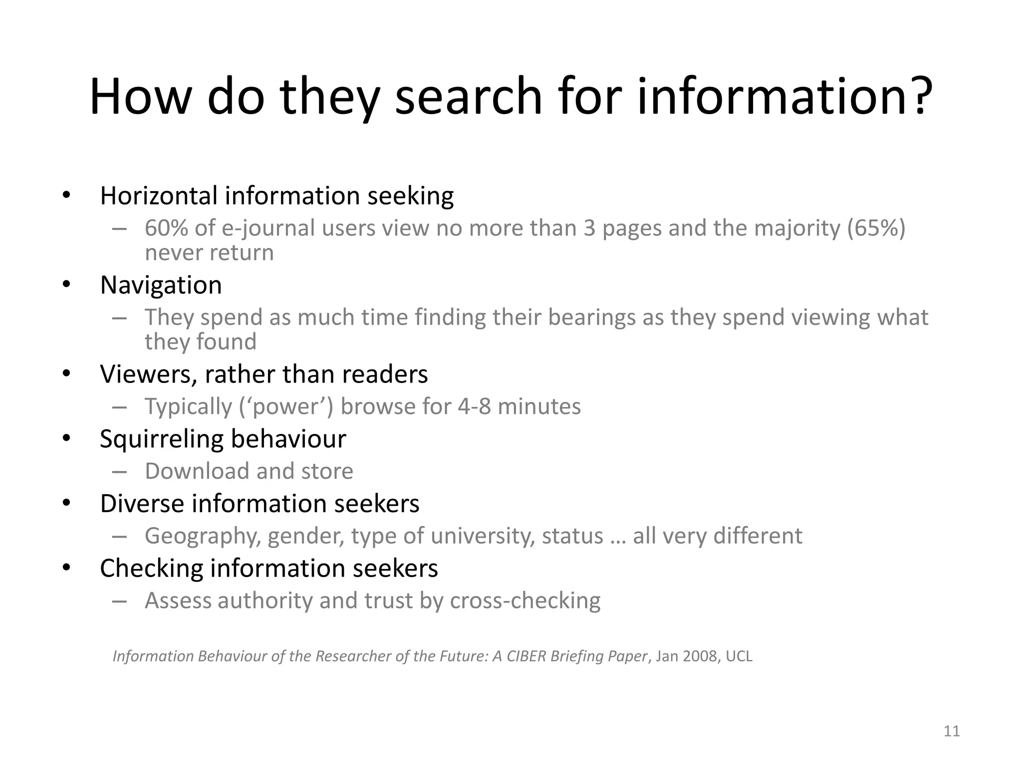How do they search for information?Horizontal information seeking60% of e-journal users view no more than 3 pages and the majority (65%) never returnNavigationThey spend as much time finding their bearings as they spend viewing what they foundViewers, rather than readersTypically (‘power’) browse for 4-8 minutesSquirreling behaviourDownload and storeDiverse information seekersGeography, gender, type of university, status … all very differentChecking information seekersAssess authority and trust by cross-checkingInformation Behaviour of the Researcher of the Future: A CIBER Briefing Paper, Jan 2008, UCL11