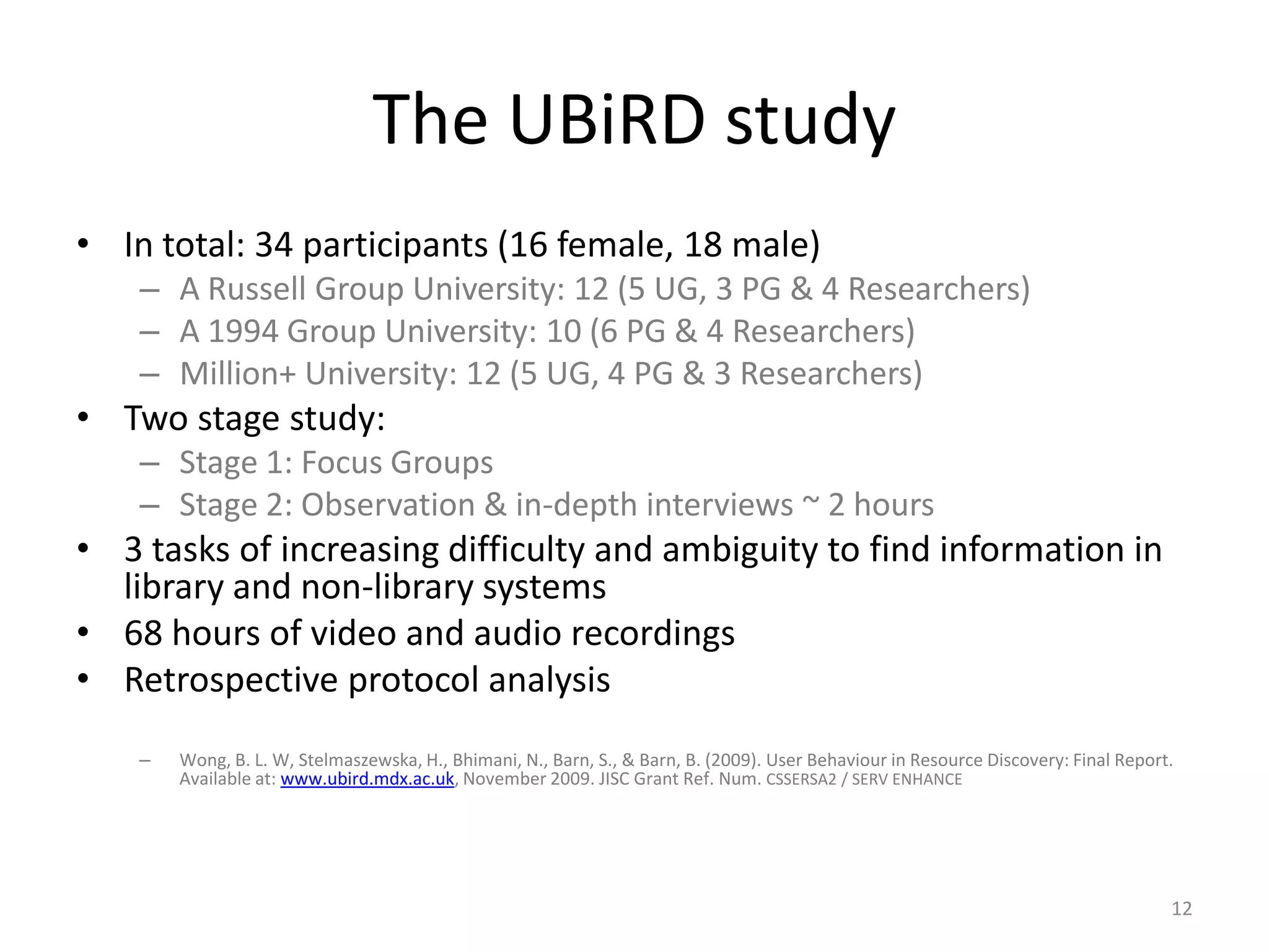 The UBiRD studyIn total: 34 participants (16 female, 18 male)A Russell Group University: 12 (5 UG, 3 PG & 4 Researchers)A 1994 Group University: 10 (6 PG & 4 Researchers)Million+ University: 12 (5 UG, 4 PG & 3 Researchers)Two stage study:Stage 1: Focus Groups Stage 2: Observation & in-depth interviews ~ 2 hours3 tasks of increasing difficulty and ambiguity to find information in library and non-library systems68 hours of video and audio recordingsRetrospective protocol analysisWong, B. L. W, Stelmaszewska, H., Bhimani, N., Barn, S., & Barn, B. (2009). User Behaviour in Resource Discovery: Final Report. Available at: www.ubird.mdx.ac.uk, November 2009. JISC Grant Ref. Num. CSSERSA2 / SERV ENHANCE 12
