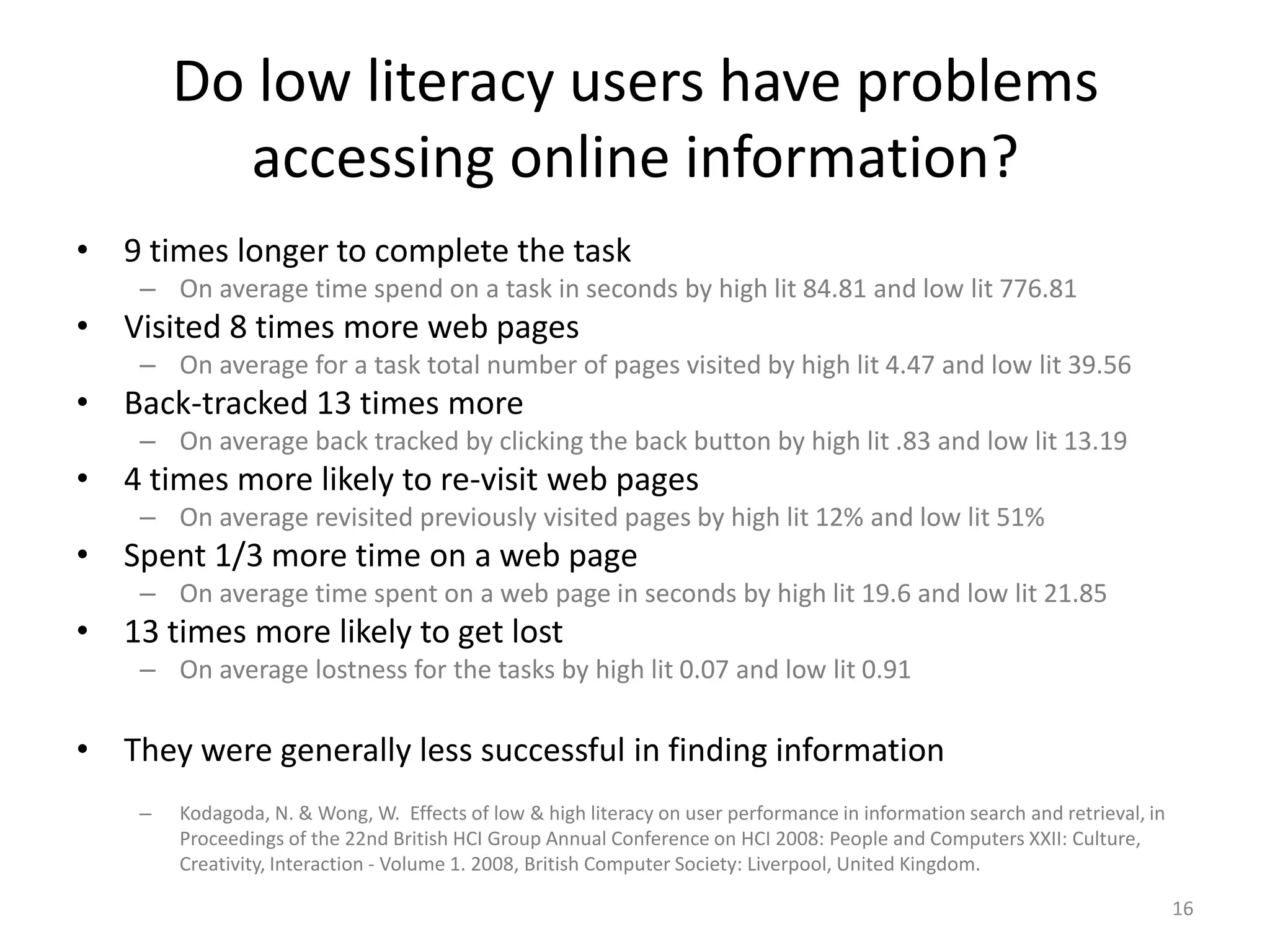 Do low literacy users have problems accessing online information?9 times longer to complete the taskOn average time spend on a task in seconds by high lit 84.81 and low lit 776.81 Visited 8 times more web pagesOn average for a task total number of pages visited by high lit 4.47 and low lit 39.56Back-tracked 13 times moreOn average back tracked by clicking the back button by high lit .83 and low lit 13.194 times more likely to re-visit web pagesOn average revisited previously visited pages by high lit 12% and low lit 51%Spent 1/3 more time on a web pageOn average time spent on a web page in seconds by high lit 19.6 and low lit 21.8513 times more likely to get lost On average lostness for the tasks by high lit 0.07 and low lit 0.91They were generally less successful in finding informationKodagoda, N. & Wong, W.  Effects of low & high literacy on user performance in information search and retrieval, in Proceedings of the 22nd British HCI Group Annual Conference on HCI 2008: People and Computers XXII: Culture, Creativity, Interaction - Volume 1. 2008, British Computer Society: Liverpool, United Kingdom.16