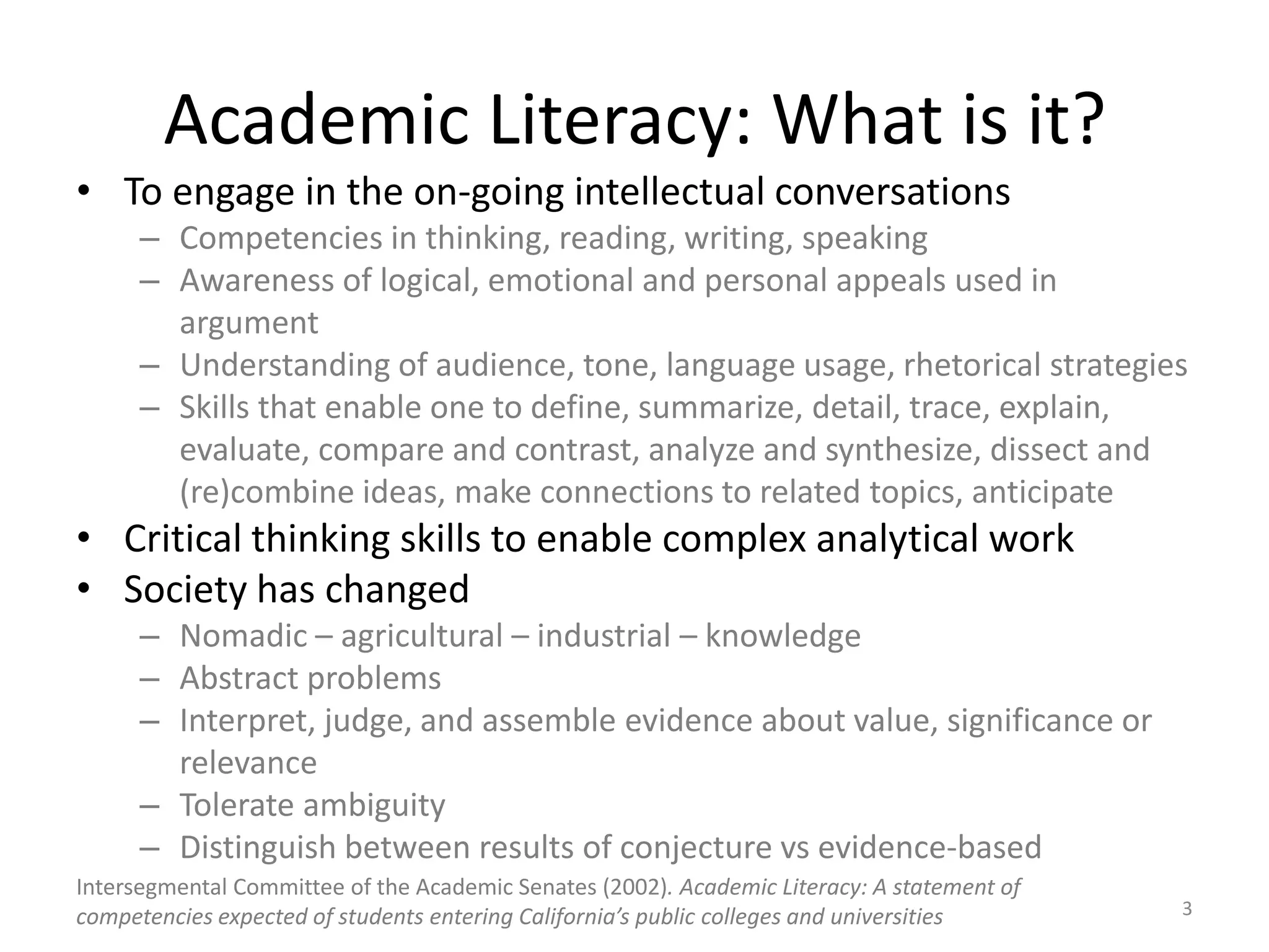 Academic Literacy: What is it?To engage in the on-going intellectual conversationsCompetencies in thinking, reading, writing, speakingAwareness of logical, emotional and personal appeals used in argumentUnderstanding of audience, tone, language usage, rhetorical strategiesSkills that enable one to define, summarize, detail, trace, explain, evaluate, compare and contrast, analyze and synthesize, dissect and (re)combine ideas, make connections to related topics, anticipateCritical thinking skills to enable complex analytical workSociety has changedNomadic – agricultural – industrial – knowledgeAbstract problemsInterpret, judge, and assemble evidence about value, significance or relevanceTolerate ambiguityDistinguish between results of conjecture vs evidence-basedIntersegmental Committee of the Academic Senates (2002). Academic Literacy: A statement of competencies expected of students entering California’s public colleges and universities3