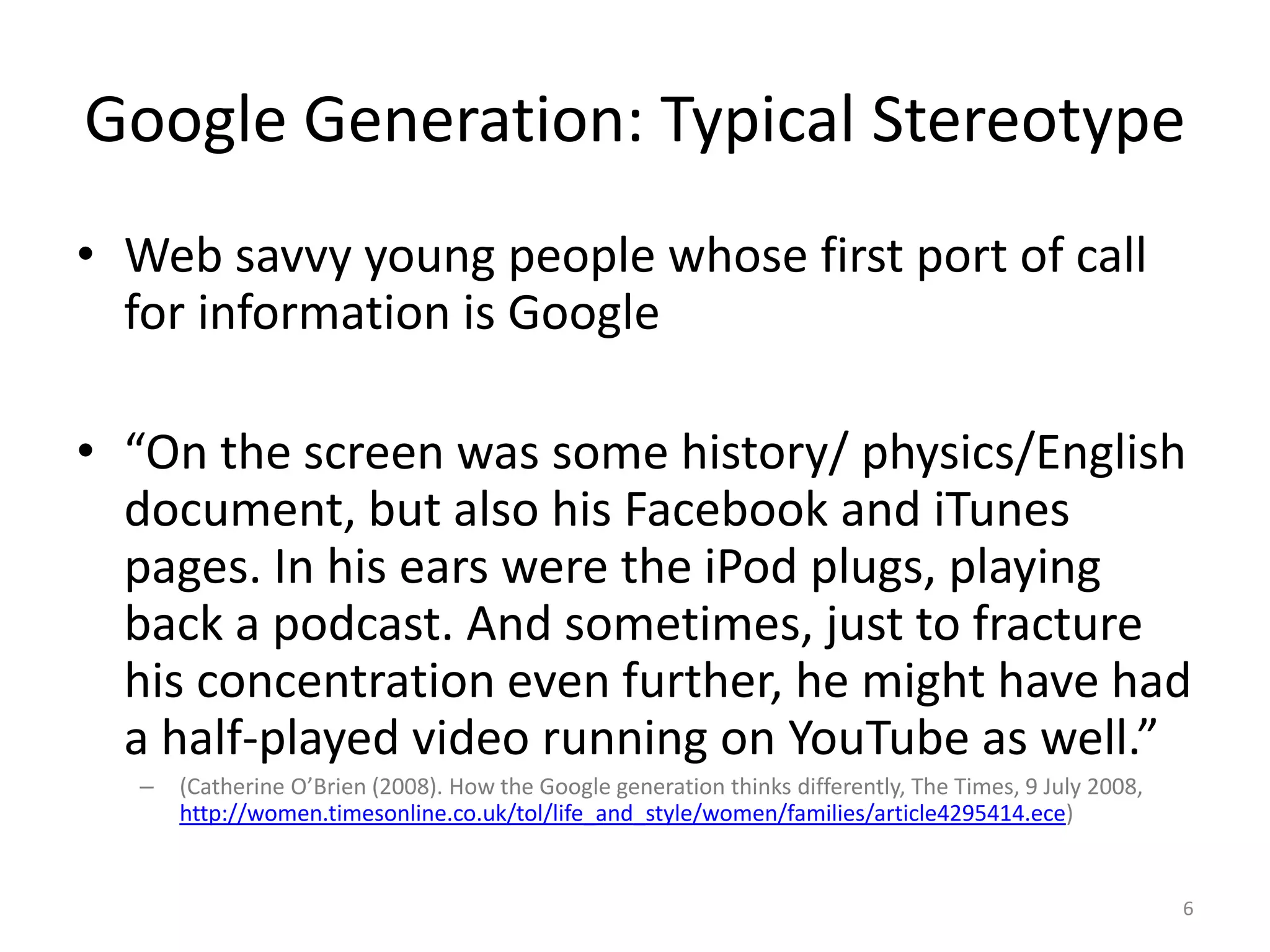 Google Generation: Typical StereotypeWeb savvy young people whose first port of call for information is Google“On the screen was some history/ physics/English document, but also his Facebook and iTunes pages. In his ears were the iPod plugs, playing back a podcast. And sometimes, just to fracture his concentration even further, he might have had a half-played video running on YouTube as well.” (Catherine O’Brien (2008). How the Google generation thinks differently, The Times, 9 July 2008, http://women.timesonline.co.uk/tol/life_and_style/women/families/article4295414.ece)6