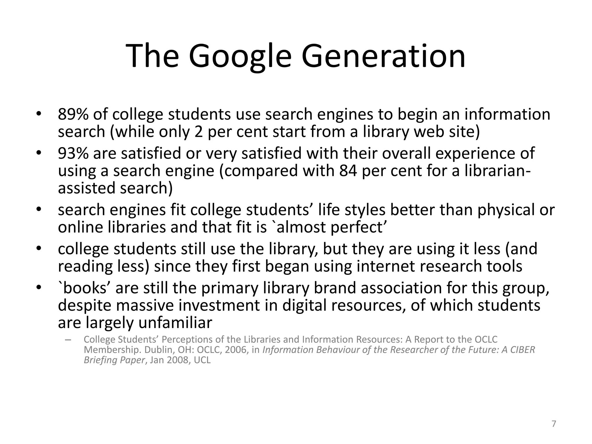 The Google Generation89% of college students use search engines to begin an information search (while only 2 per cent start from a library web site)93% are satisfied or very satisfied with their overall experience of using a search engine (compared with 84 per cent for a librarian-assisted search)search engines fit college students’ life styles better than physical or online libraries and that fit is `almost perfect’college students still use the library, but they are using it less (and reading less) since they first began using internet research tools`books’ are still the primary library brand association for this group, despite massive investment in digital resources, of which students are largely unfamiliarCollege Students’ Perceptions of the Libraries and Information Resources: A Report to the OCLC Membership. Dublin, OH: OCLC, 2006, in Information Behaviour of the Researcher of the Future: A CIBER Briefing Paper, Jan 2008, UCL7