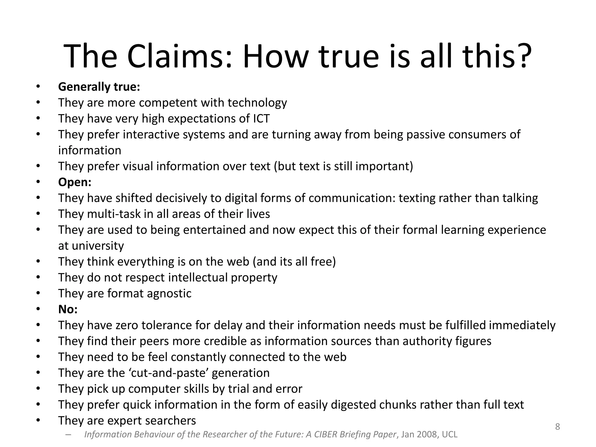 The Claims: How true is all this?Generally true:They are more competent with technologyThey have very high expectations of ICTThey prefer interactive systems and are turning away from being passive consumers of informationThey prefer visual information over text (but text is still important)Open:They have shifted decisively to digital forms of communication: texting rather than talkingThey multi-task in all areas of their livesThey are used to being entertained and now expect this of their formal learning experience at universityThey think everything is on the web (and its all free)They do not respect intellectual property They are format agnosticNo:They have zero tolerance for delay and their information needs must be fulfilled immediatelyThey find their peers more credible as information sources than authority figuresThey need to be feel constantly connected to the webThey are the ‘cut-and-paste’ generationThey pick up computer skills by trial and errorThey prefer quick information in the form of easily digested chunks rather than full textThey are expert searchersInformation Behaviour of the Researcher of the Future: A CIBER Briefing Paper, Jan 2008, UCL8