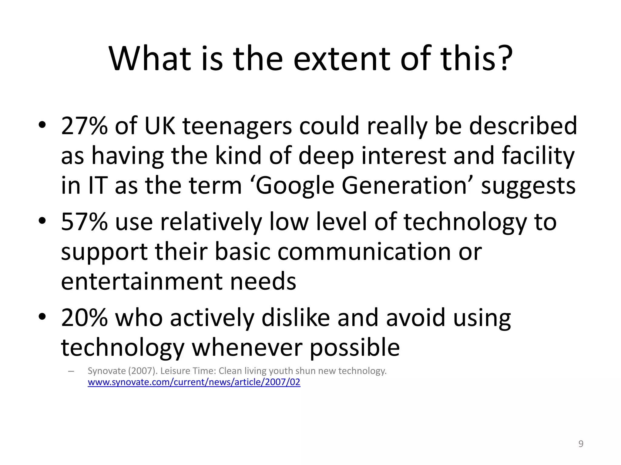What is the extent of this?27% of UK teenagers could really be described as having the kind of deep interest and facility in IT as the term ‘Google Generation’ suggests57% use relatively low level of technology to support their basic communication or entertainment needs20% who actively dislike and avoid using technology whenever possibleSynovate (2007). Leisure Time: Clean living youth shun new technology. www.synovate.com/current/news/article/2007/029