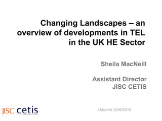 Changing Landscapes – an overview of developments in TEL in the UK HE Sector Sheila MacNeill Assistant Director JISC CETIS eMadrid 30/6/2010 