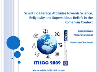 Scientific Literacy, Attitudes towards Science, Religiosity and Superstitious Beliefs in the Romanian Context Eugen Glăvan AlexandruCernat University of Bucharest Science and the Public 2010, London 