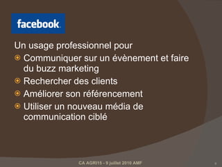 Un usage professionnel pour Communiquer sur un évènement et faire du buzz marketing Rechercher des clients  Améliorer son référencement  Utiliser un nouveau média de communication ciblé  CA AGRI15 - 9 juillet 2010 AMF  