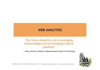 WEB-ANALYTICS


               ”Our focus should be not on emerging
              techonologies but on emerging cultural
                            practices.”
             - Henry Jenkins, professor, Massachusetts Institue of Techonlogy



MEDIATALO OPISKELUPAIKKA OY | info@opiskelupaikka.fi | www.opiskelupaikka.fi
 