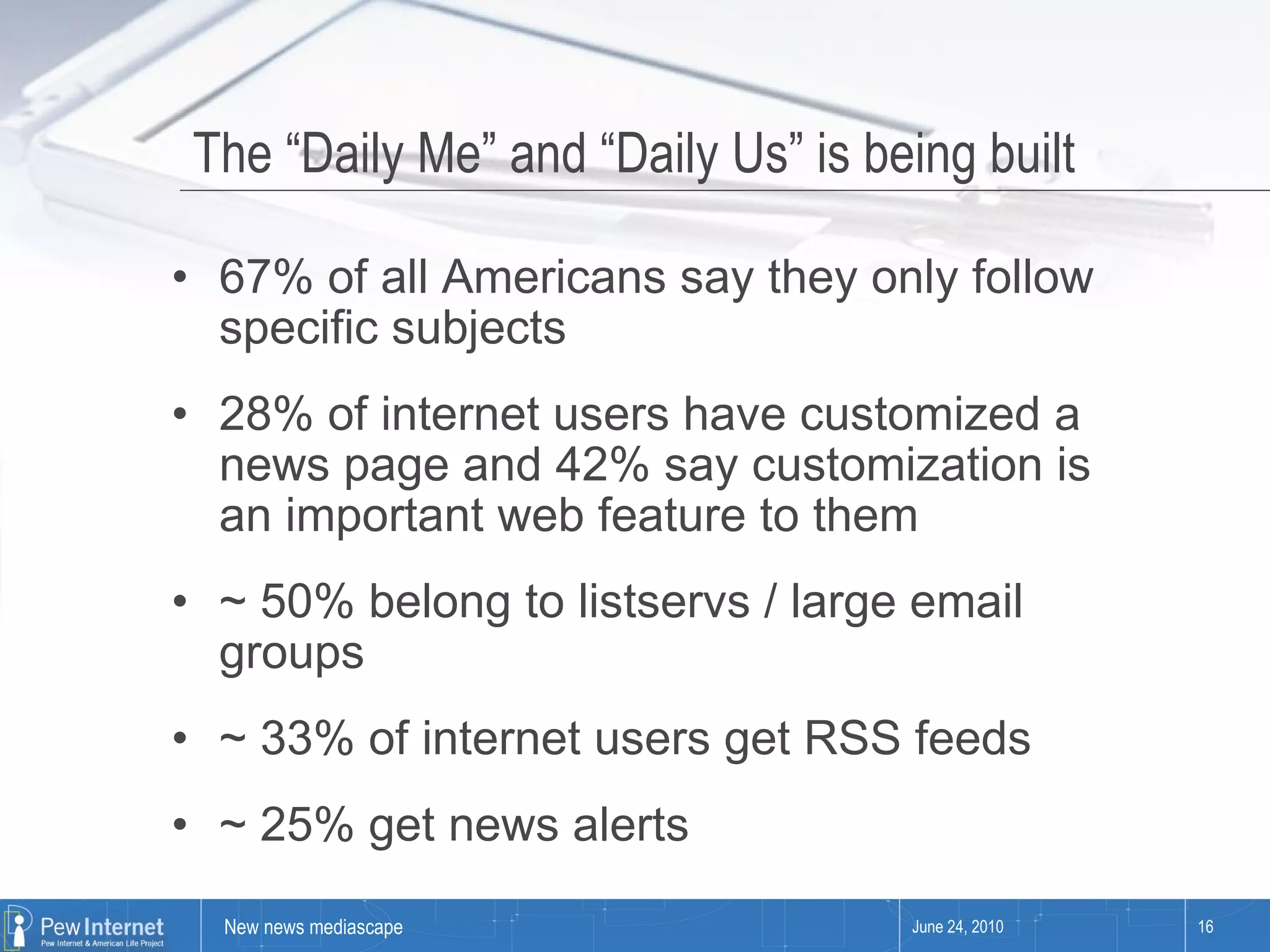 The “Daily Me” and “Daily Us” is being built  67% of all Americans say they only follow specific subjects 28% of internet users have customized a news page and 42% say customization is an important web feature to them ~ 50% belong to listservs / large email groups ~ 33% of internet users get RSS feeds ~ 25% get news alerts June 24, 2010 