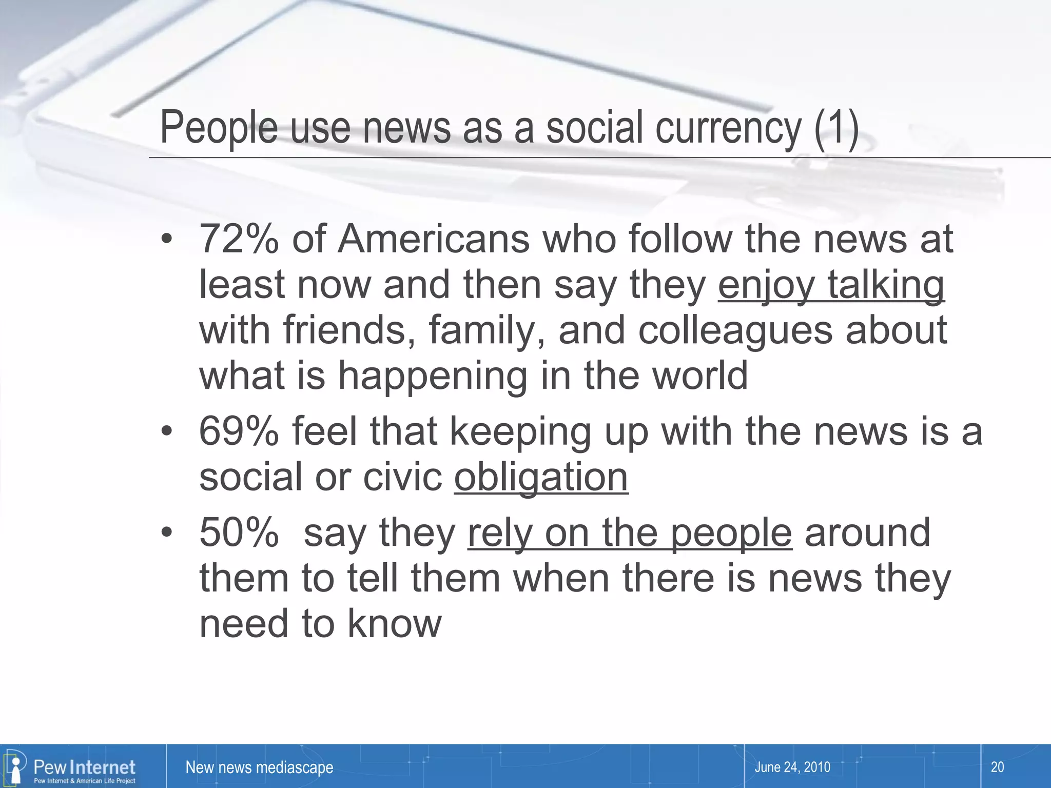 People use news as a social currency (1) 72% of Americans who follow the news at least now and then say they  enjoy talking  with friends, family, and colleagues about what is happening in the world  69% feel that keeping up with the news is a social or civic  obligation 50%  say they  rely on the people  around them to tell them when there is news they need to know June 24, 2010 