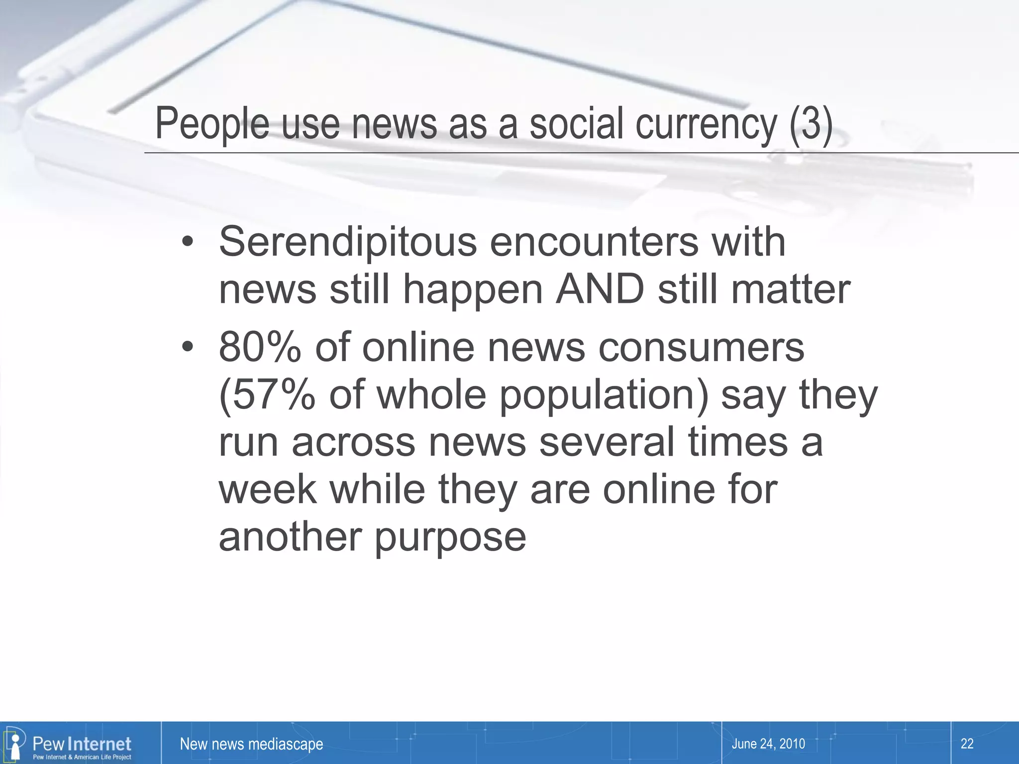People use news as a social currency (3) Serendipitous encounters with news still happen AND still matter 80% of online news consumers (57% of whole population) say they run across news several times a week while they are online for another purpose June 24, 2010 
