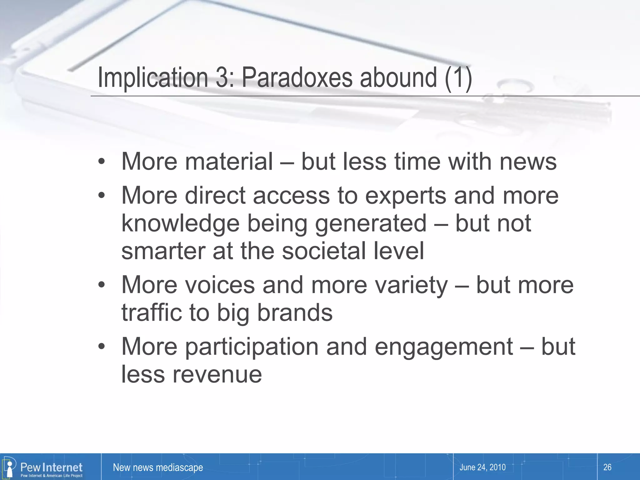 Implication 3: Paradoxes abound (1) More material – but less time with news More direct access to experts and more knowledge being generated – but not smarter at the societal level  More voices and more variety – but more traffic to big brands More participation and engagement – but less revenue June 24, 2010 