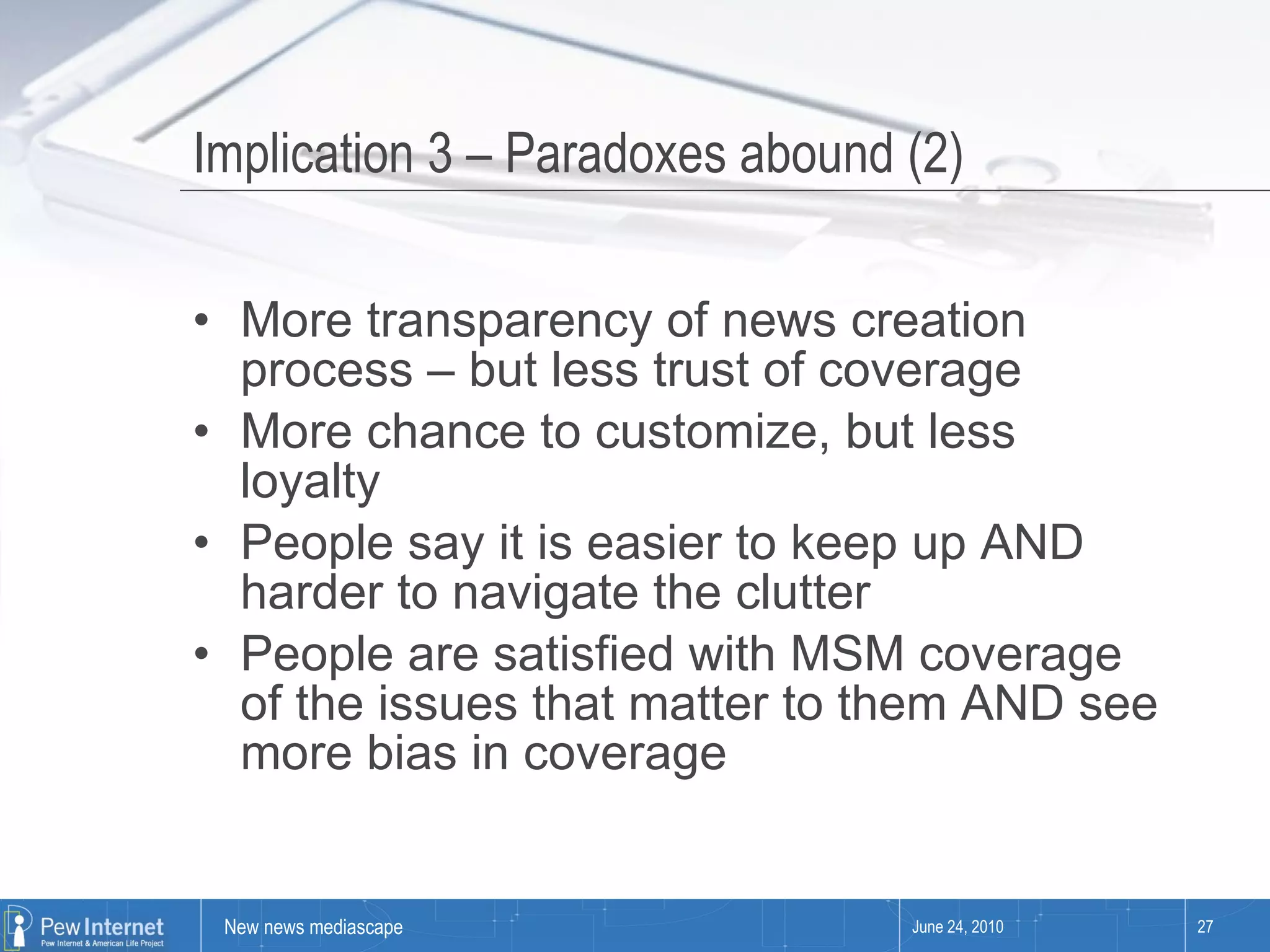 Implication 3 – Paradoxes abound (2) More transparency of news creation process – but less trust of coverage More chance to customize, but less loyalty People say it is easier to keep up AND harder to navigate the clutter People are satisfied with MSM coverage of the issues that matter to them AND see more bias in coverage June 24, 2010 