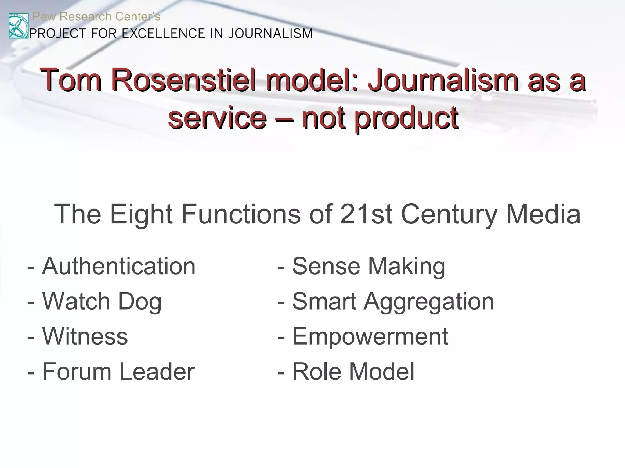 Pew Research Center’s Tom Rosenstiel model: Journalism as a service – not product The Eight Functions of 21st Century Media - Authentication  - Sense Making - Watch Dog - Smart Aggregation - Witness  - Empowerment - Forum Leader  - Role Model 