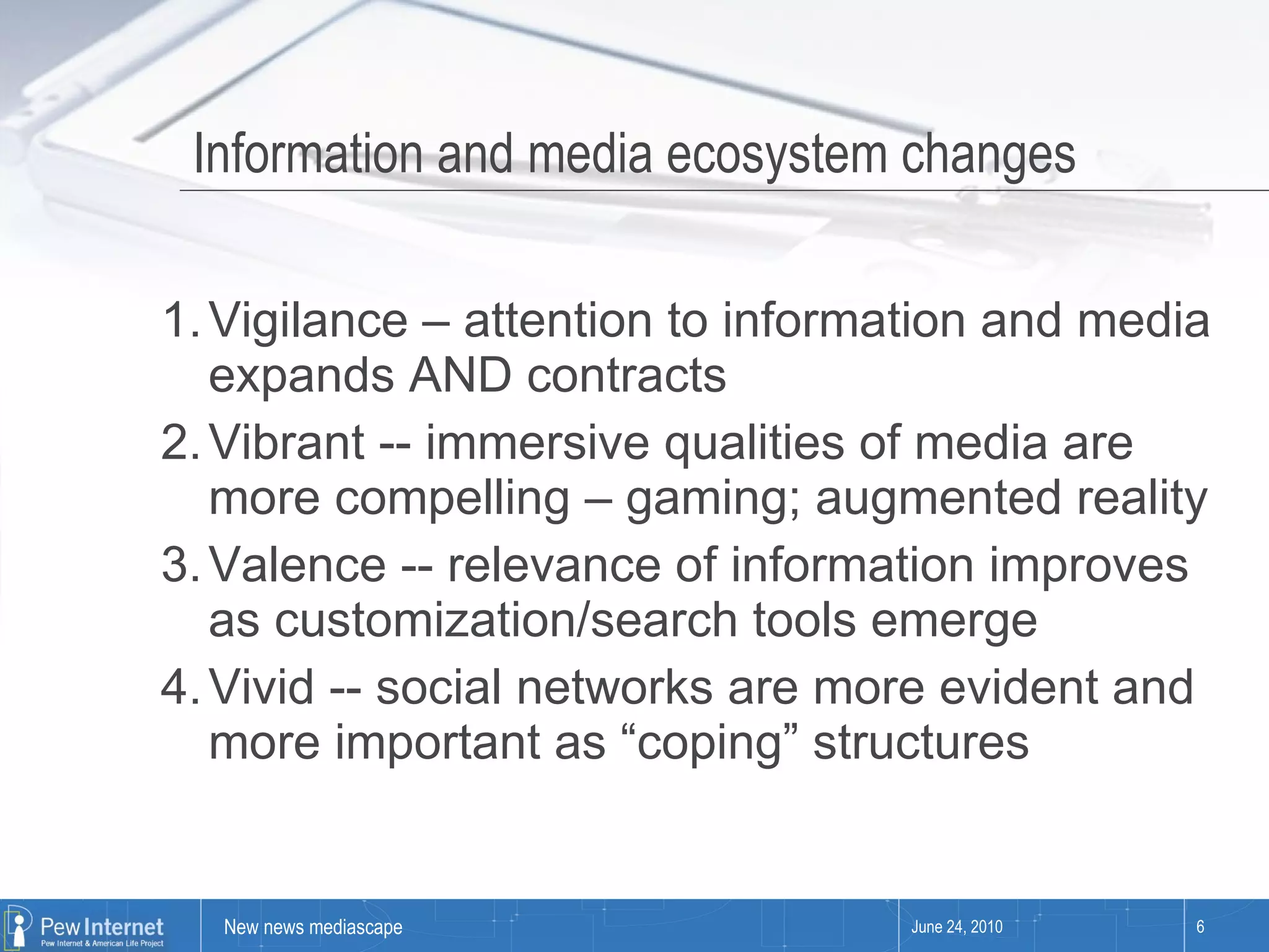 Information and media ecosystem changes Vigilance – attention to information and media expands AND contracts Vibrant -- immersive qualities of media are more compelling – gaming; augmented reality Valence -- relevance of information improves as customization/search tools emerge Vivid -- social networks are more evident and more important as “coping” structures June 24, 2010 