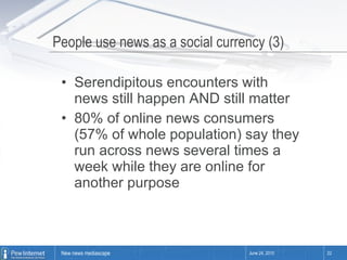 People use news as a social currency (3) Serendipitous encounters with news still happen AND still matter 80% of online news consumers (57% of whole population) say they run across news several times a week while they are online for another purpose June 24, 2010 