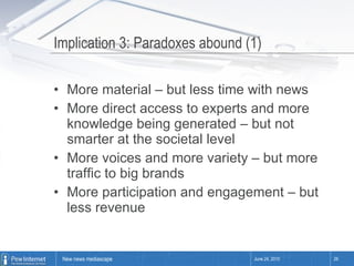 Implication 3: Paradoxes abound (1) More material – but less time with news More direct access to experts and more knowledge being generated – but not smarter at the societal level  More voices and more variety – but more traffic to big brands More participation and engagement – but less revenue June 24, 2010 