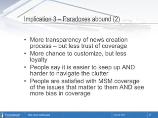 Implication 3 – Paradoxes abound (2) More transparency of news creation process – but less trust of coverage More chance to customize, but less loyalty People say it is easier to keep up AND harder to navigate the clutter People are satisfied with MSM coverage of the issues that matter to them AND see more bias in coverage June 24, 2010 
