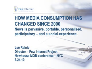 HOW MEDIA CONSUMPTION HAS CHANGED SINCE 2000 News is pervasive, portable, personalized, participatory – and a social experience Lee Rainie Director – Pew Internet Project Newhouse MOB conference – NYC 6.24.10 