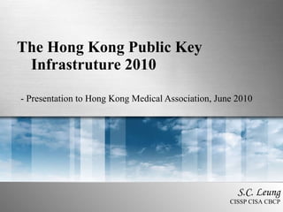 The Hong Kong Public Key Infrastruture 2010 - Presentation to Hong Kong Medical Association, June 2010 S.C. Leung CISSP CISA CBCP 