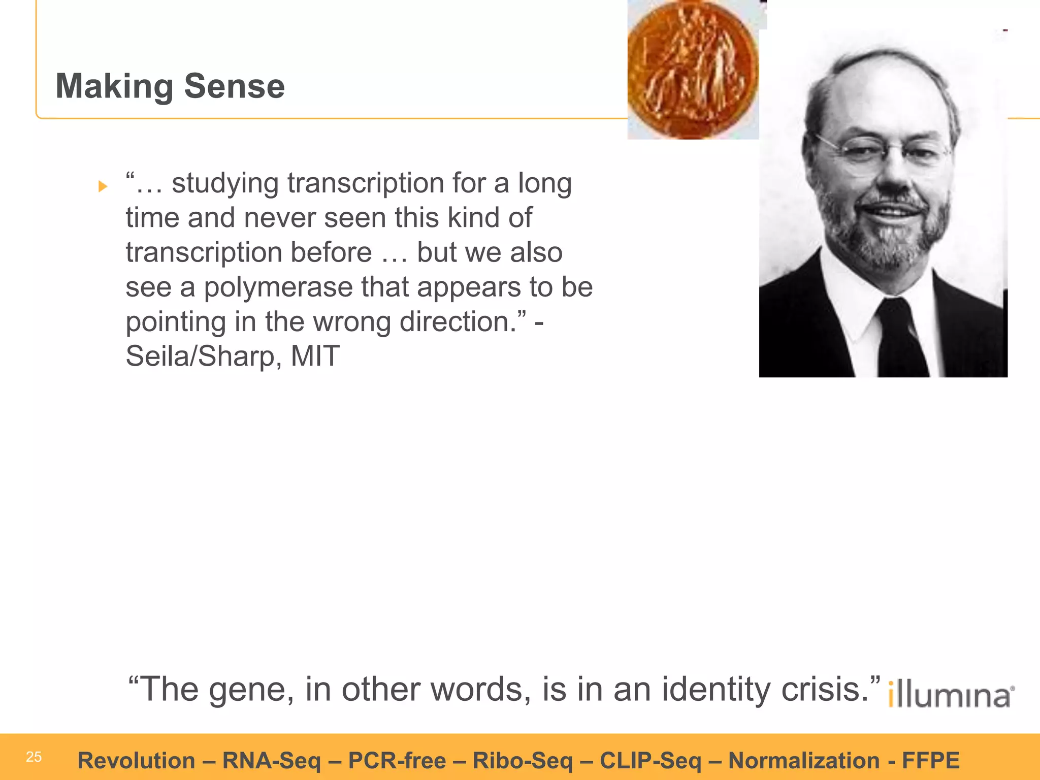 25 
25 
Revolution –RNA-Seq–PCR-free –Ribo-Seq–CLIP-Seq–Normalization -FFPE 
Making Sense“… studying transcription for a long time and never seen this kind of transcription before … but we also see a polymerase that appears to be pointing in the wrong direction.” - Seila/Sharp, MIT 
“The gene, in other words, is in an identity crisis.”  