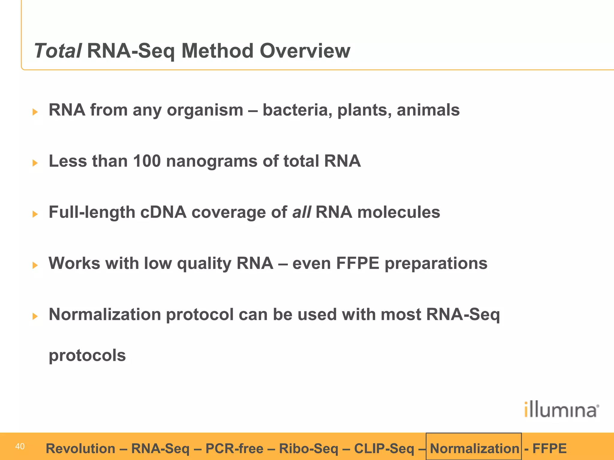 40 
40 
Revolution –RNA-Seq–PCR-free –Ribo-Seq–CLIP-Seq–Normalization -FFPE 
Total RNA-SeqMethod OverviewRNA from any organism –bacteria, plants, animalsLess than 100 nanogramsof total RNAFull-length cDNA coverage ofall RNA moleculesWorks with low quality RNA –even FFPE preparationsNormalization protocol can be used with most RNA-Seqprotocols  