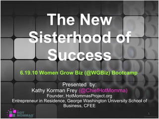The New Sisterhood of Success 6.19.10   Women Grow Biz (@WGBiz) Bootcamp  Presented  by: Kathy Korman Frey  (@ChiefHotMomma) Founder, HotMommasProject.org Entrepreneur in Residence, George Washington University School of Business, CFEE 