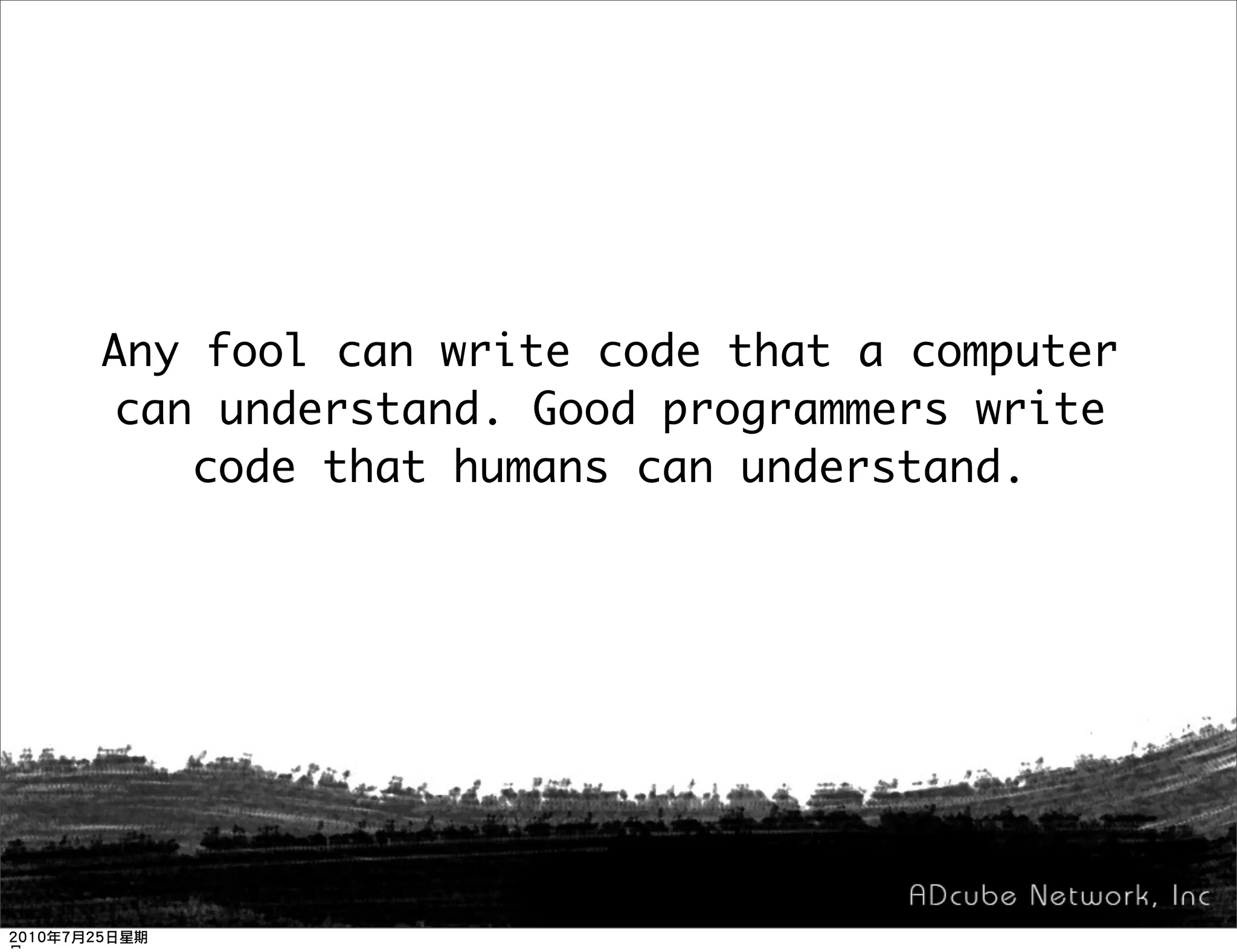 Any fool can write code that a computer
can understand. Good programmers write
   code that humans can understand.
 