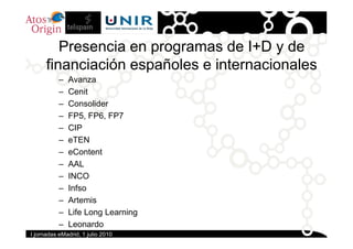 Presencia en programas de I+D y de
      financiación españoles e internacionales
           –   Avanza
           –   Cen...