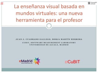 La enseñanza visual basada en mundos virtuales: una nueva herramienta para el profesor Juan J. Cuadrado Gallego, Borja Martín Herrera CuBIT, Software MeasurementLaboratory Universidad de Alcalá, Madrid 