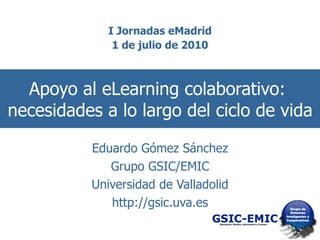 Apoyo al eLearning colaborativo:  necesidades a lo largo del ciclo de vida Eduardo Gómez Sánchez Grupo GSIC/EMIC Universidad de Valladolid http://gsic.uva.es 