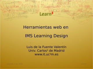 Herramientas web en

                       IMS Learning Design

                        Luis de la Fuente Valentín
                         Univ. Carlos3 de Madrid
                             www.it.uc3m.es

Leganés, 1 Jul. 2010                1                Learn3
 