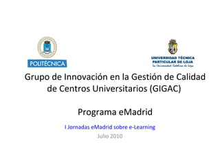 Grupo de Innovación en la Gestión de Calidad de Centros Universitarios ( GIGAC)  Programa eMadrid I Jornadas eMadrid sobre e-Learning Julio 2010 