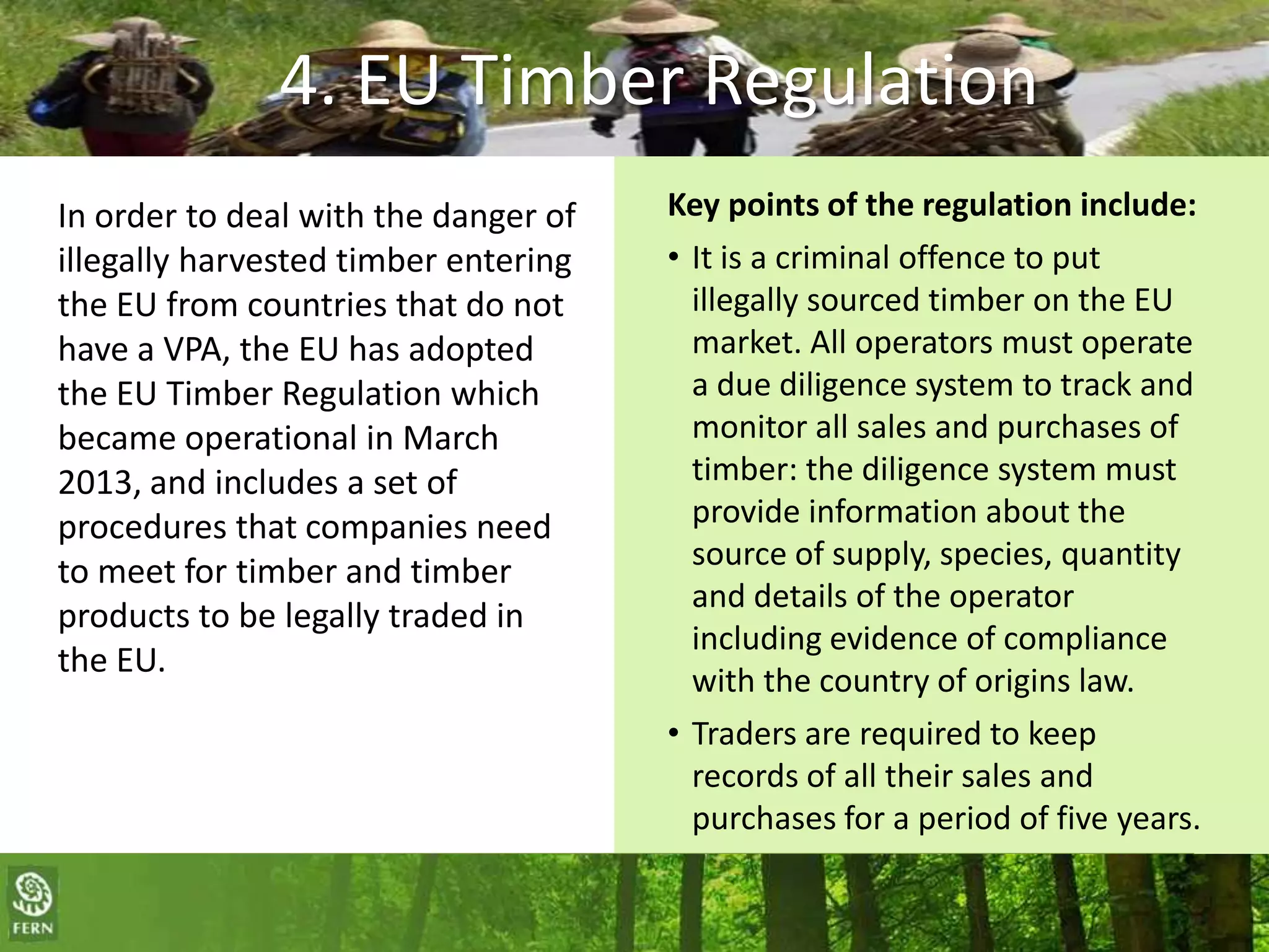 4. EU Timber Regulation
In order to deal with the danger of
illegally harvested timber entering
the EU from countries that do not
have a VPA, the EU has adopted
the EU Timber Regulation which
became operational in March
2013, and includes a set of
procedures that companies need
to meet for timber and timber
products to be legally traded in
the EU.

Key points of the regulation include:
• It is a criminal offence to put
illegally sourced timber on the EU
market. All operators must operate
a due diligence system to track and
monitor all sales and purchases of
timber: the diligence system must
provide information about the
source of supply, species, quantity
and details of the operator
including evidence of compliance
with the country of origins law.
• Traders are required to keep
records of all their sales and
purchases for a period of five years.

The campaigning NGO for greater environmental and social justice, with a focus on forests and
forest peoples rights in the policies and practices of the EU. Visit us as www.fern.org

 
