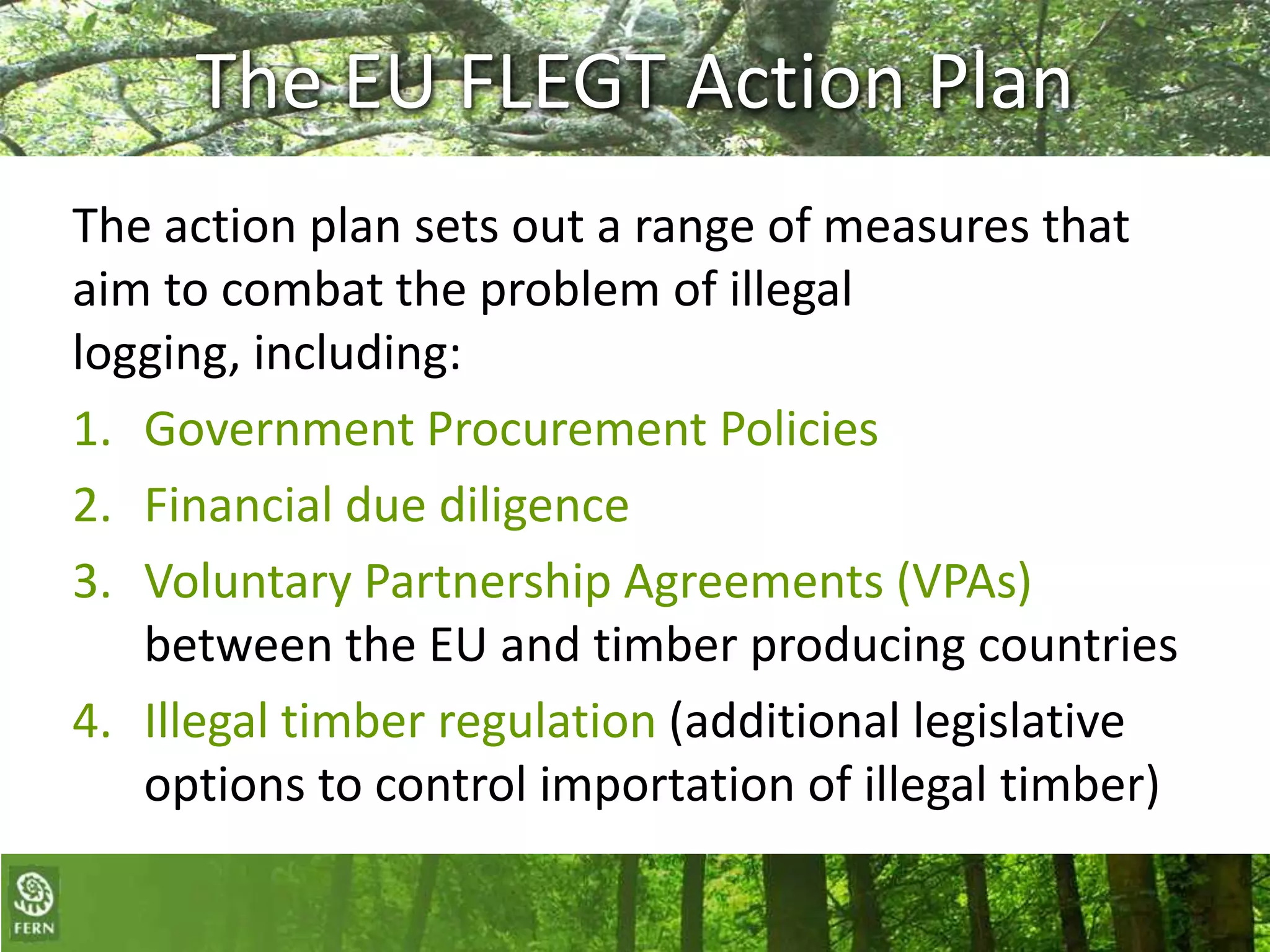 The EU FLEGT Action Plan
The action plan sets out a range of measures that
aim to combat the problem of illegal
logging, including:
1. Government Procurement Policies
2. Financial due diligence
3. Voluntary Partnership Agreements (VPAs)
between the EU and timber producing countries
4. Illegal timber regulation (additional legislative
options to control importation of illegal timber)

 