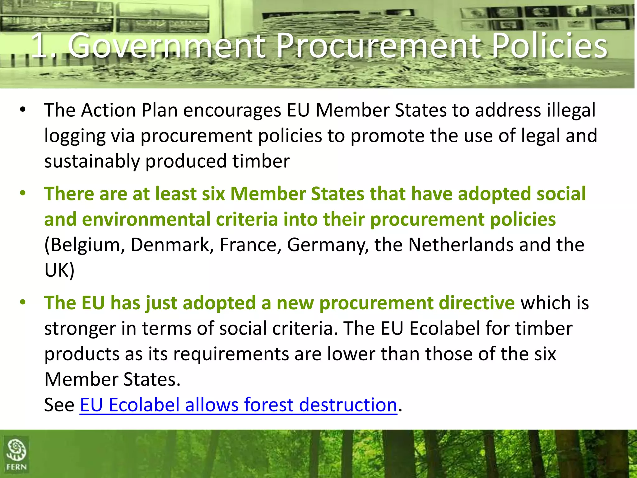 1. Government Procurement Policies
• The Action Plan encourages EU Member States to address illegal
logging via procurement policies to promote the use of legal and
sustainably produced timber

• There are at least six Member States that have adopted social
and environmental criteria into their procurement policies
(Belgium, Denmark, France, Germany, the Netherlands and the
UK)
• The EU has just adopted a new procurement directive which is
stronger in terms of social criteria. The EU Ecolabel for timber
products as its requirements are lower than those of the six
Member States.
See EU Ecolabel allows forest destruction.
More information can be found in the FERN report:
Buying a sustainable future: timber procurement policies in the EU

 