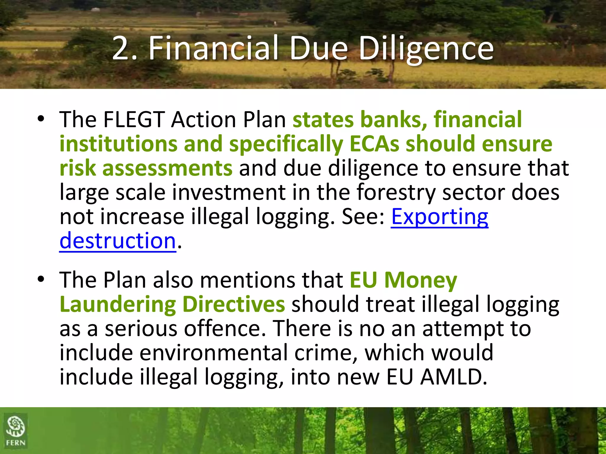 2. Financial Due Diligence
• The FLEGT Action Plan states banks, financial
institutions and specifically ECAs should ensure
risk assessments and due diligence to ensure that
large scale investment in the forestry sector does
not increase illegal logging. See: Exporting
destruction.
• The Plan also mentions that EU Money
Laundering Directives should treat illegal logging
as a serious offence. There is no an attempt to
include environmental crime, which would
include illegal logging, into new EU AMLD.

 