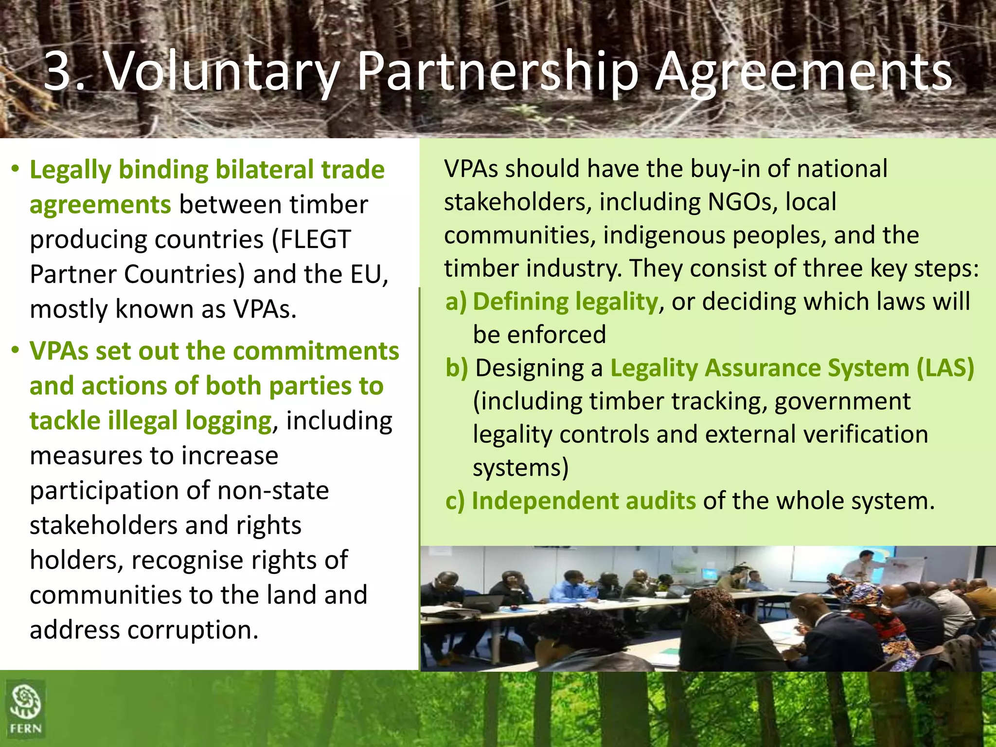 3. Voluntary Partnership Agreements
• Legally binding bilateral trade
agreements between timber
producing countries (FLEGT
Partner Countries) and the EU,
mostly known as VPAs.
• VPAs set out the commitments
and actions of both parties to
tackle illegal logging, including
measures to increase
participation of non-state
stakeholders and rights
holders, recognise rights of
communities to the land and
address corruption.

VPAs should have the buy-in of national
stakeholders, including NGOs, local
communities, indigenous peoples, and the
timber industry. They consist of three key steps:
a) Defining legality, or deciding which laws will
be enforced
b) Designing a Legality Assurance System (LAS)
(including timber tracking, government
legality controls and external verification
systems)
c) Independent audits of the whole system.

 