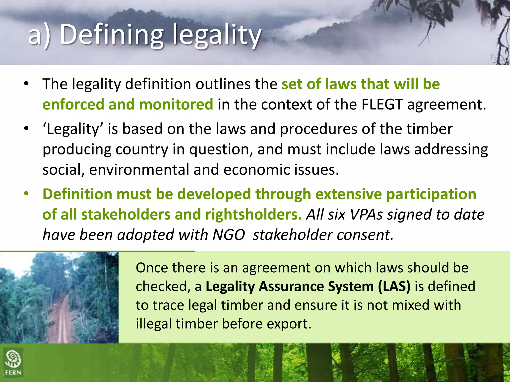 a) Defining legality
• The legality definition outlines the set of laws that will be
enforced and monitored in the context of the FLEGT agreement.
• ‘Legality’ is based on the laws and procedures of the timber
producing country in question, and must include laws addressing
social, environmental and economic issues.
• Definition must be developed through extensive participation
of all stakeholders and rightsholders. All six VPAs signed to date
have been adopted with NGO stakeholder consent.
Once there is an agreement on which laws should be
checked, a Legality Assurance System (LAS) is defined
to trace legal timber and ensure it is not mixed with
illegal timber before export.

 