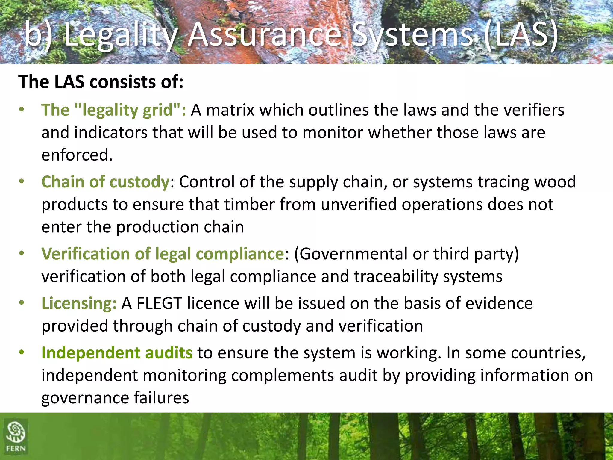b) Legality Assurance Systems (LAS)
The LAS consists of:
• The "legality grid": A matrix which outlines the laws and the verifiers
and indicators that will be used to monitor whether those laws are
enforced.
• Chain of custody: Control of the supply chain, or systems tracing wood
products to ensure that timber from unverified operations does not
enter the production chain
• Verification of legal compliance: (Governmental or third party)
verification of both legal compliance and traceability systems
• Licensing: A FLEGT licence will be issued on the basis of evidence
provided through chain of custody and verification
• Independent audits to ensure the system is working. In some countries,
independent monitoring complements audit by providing information on
governance failures

 