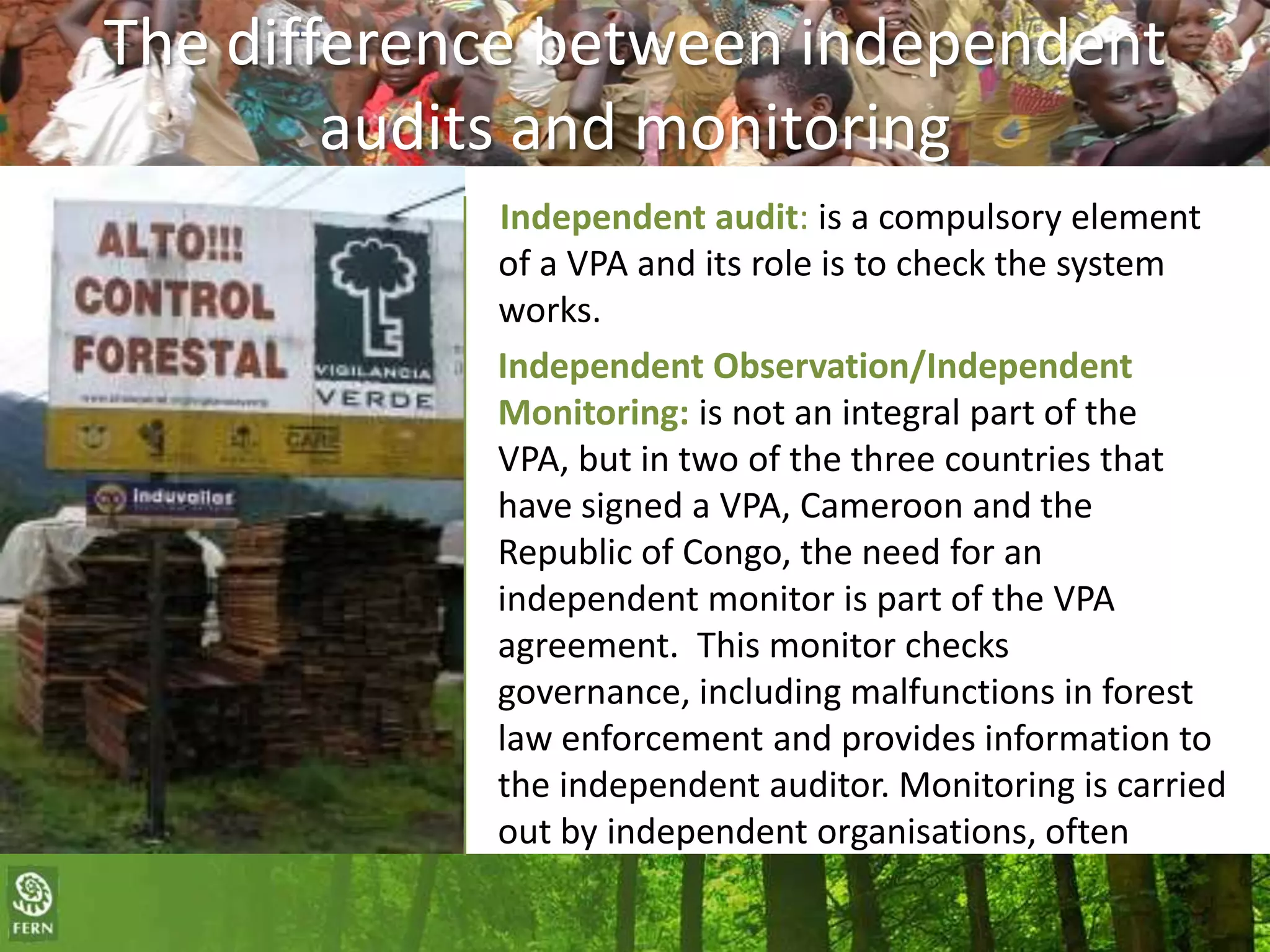 The difference between independent
audits and monitoring
Independent audit: is a compulsory element
of a VPA and its role is to check the system
works.
Independent Observation/Independent
Monitoring: is not an integral part of the
VPA, but in two of the three countries that
have signed a VPA, Cameroon and the
Republic of Congo, the need for an
independent monitor is part of the VPA
agreement. This monitor checks
governance, including malfunctions in forest
law enforcement and provides information to
the independent auditor. Monitoring is carried
out by independent organisations, often
NGOs.

 