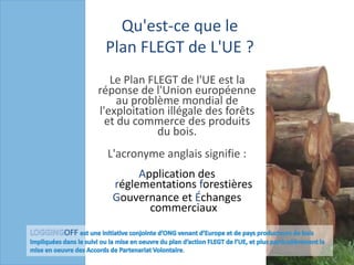 Qu'est-ceque le Plan FLEGT de L'UE ? Le Plan FLEGT de l'UE est la réponse de l'Union européenne au problème mondial de l'exploitation illégale des forêts et du commerce des produits du bois. L'acronyme anglais signifie : Application des réglementations forestières Gouvernance et Échanges commerciaux LOGGINGOFF estune initiative conjointed’ONGvenantd’Europe et de pays producteurs de bois impliquéesdans le suiviou la mise en oeuvre du plan d’action FLEGT de l’UE, et plus particulièrement la mise en oeuvre des Accords de PartenariatVolontaire. 