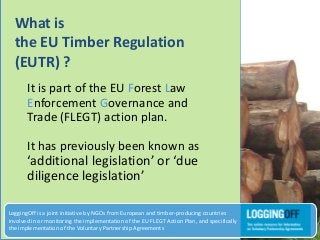 What is
the EU Timber Regulation
(EUTR) ?
It is part of the EU Forest Law
Enforcement Governance and
Trade (FLEGT) action plan.
It has previously been known as
‘additional legislation’ or ‘due
diligence legislation’
LoggingOff is a joint initiative by NGOs from European and timber-producing countries
involved in or monitoring the implementation of the EU FLEGT Action Plan, and specifically
the implementation of the Voluntary Partnership Agreements
 