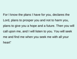 For I know the plans I have for you, declares the Lord, plans to prosper you and not to harm you, plans to give you a hope and a future. Then you will call upon me, and I will listen to you. You will seek me and find me when you seek me with all your heart” 