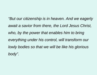 “ But our citizenship is in heaven. And we eagerly await a savior from there, the Lord Jesus Christ, who, by the power that enables him to bring everything under his control, will transform our lowly bodies so that we will be like his glorious body”.  