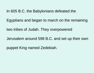 In 605 B.C. the Babylonians defeated the Egyptians and began to march on the remaining two tribes of Judah. They overpowered Jerusalem around 598 B.C. and set up their own puppet King named Zedekiah.  
