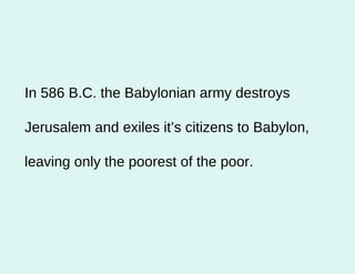 In 586 B.C. the Babylonian army destroys Jerusalem and exiles it’s citizens to Babylon, leaving only the poorest of the poor.  